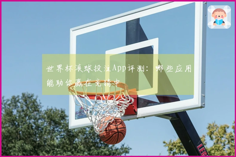 世界杯滚球投注App评测：哪些应用能助你赢在竞猜中