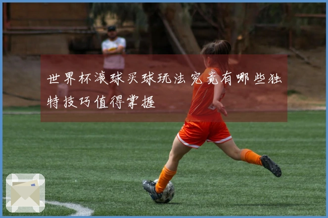 世界杯滚球买球玩法究竟有哪些独特技巧值得掌握
