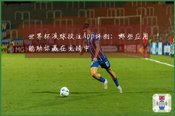 世界杯滚球投注App评测：哪些应用能助你赢在竞猜中